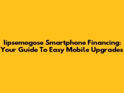 Iipsemogose Smartphone Financing: Your Guide To Easy Mobile Upgrades