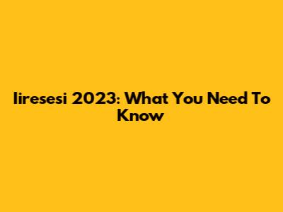 Iiresesi 2023: What You Need To Know