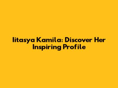 Iitasya Kamila: Discover Her Inspiring Profile