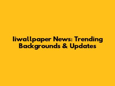 Iiwallpaper News: Trending Backgrounds & Updates