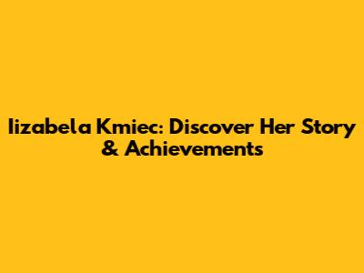 Iizabela Kmiec: Discover Her Story & Achievements