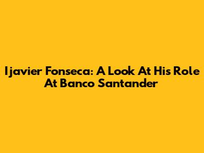 Ijavier Fonseca: A Look At His Role At Banco Santander