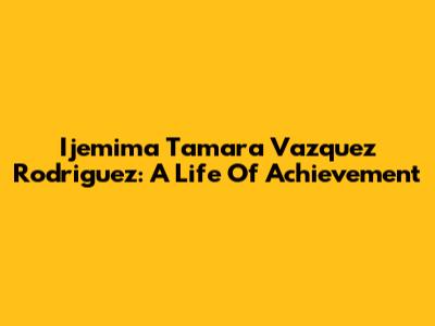 Ijemima Tamara Vazquez Rodriguez: A Life Of Achievement