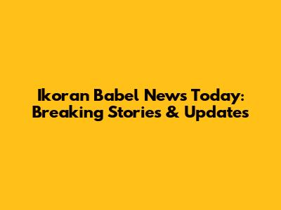 Ikoran Babel News Today: Breaking Stories & Updates