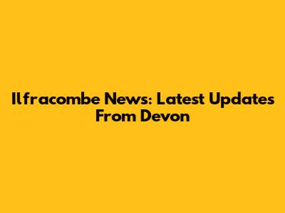 Ilfracombe News: Latest Updates From Devon