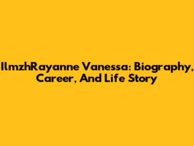 IlmzhRayanne Vanessa: Biography, Career, And Life Story