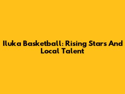 Iluka Basketball: Rising Stars And Local Talent