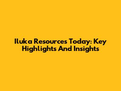 Iluka Resources Today: Key Highlights And Insights