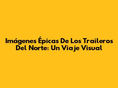 Imágenes Épicas De Los Traileros Del Norte: Un Viaje Visual