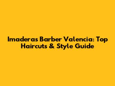 Imaderas Barber Valencia: Top Haircuts & Style Guide