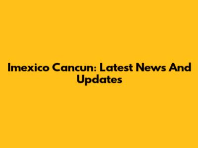 Imexico Cancun: Latest News And Updates