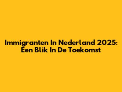 Immigranten In Nederland 2025: Een Blik In De Toekomst