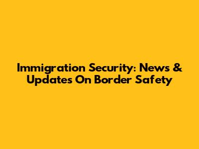 Immigration Security: News & Updates On Border Safety