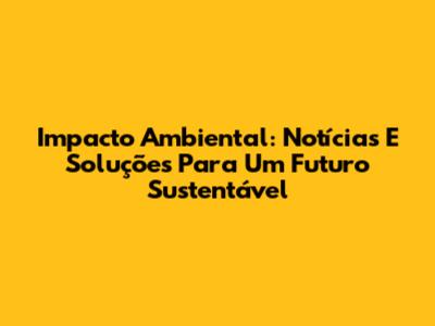 Impacto Ambiental: Notícias E Soluções Para Um Futuro Sustentável