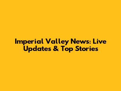 Imperial Valley News: Live Updates & Top Stories