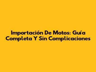 Importación De Motos: Guía Completa Y Sin Complicaciones