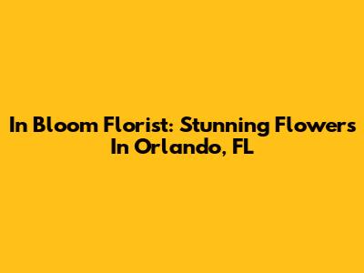 In Bloom Florist: Stunning Flowers In Orlando, FL