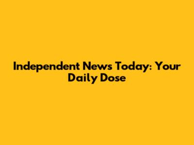 Independent News Today: Your Daily Dose