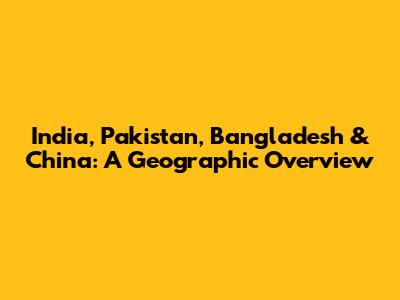 India, Pakistan, Bangladesh & China: A Geographic Overview