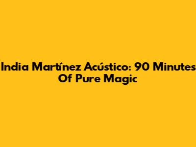India Martínez Acústico: 90 Minutes Of Pure Magic