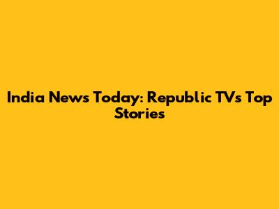 India News Today: Republic TV's Top Stories