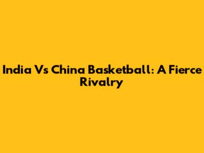 India Vs China Basketball: A Fierce Rivalry