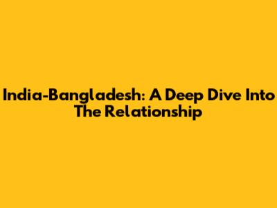 India-Bangladesh: A Deep Dive Into The Relationship