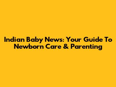 Indian Baby News: Your Guide To Newborn Care & Parenting