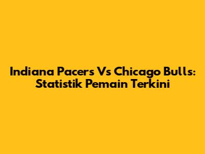Indiana Pacers Vs Chicago Bulls: Statistik Pemain Terkini