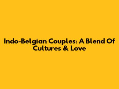 Indo-Belgian Couples: A Blend Of Cultures & Love