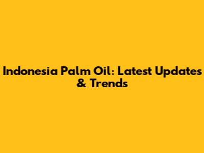 Indonesia Palm Oil: Latest Updates & Trends