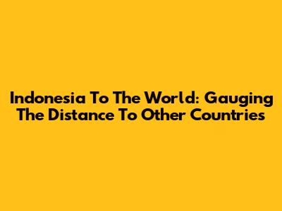 Indonesia To The World: Gauging The Distance To Other Countries