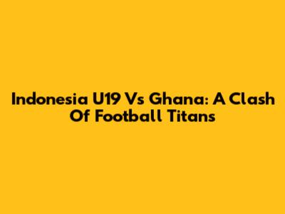 Indonesia U19 Vs Ghana: A Clash Of Football Titans