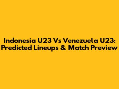 Indonesia U23 Vs Venezuela U23: Predicted Lineups & Match Preview