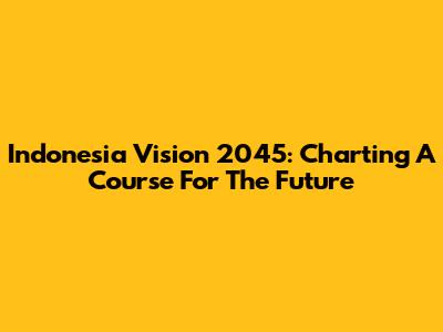 Indonesia Vision 2045: Charting A Course For The Future