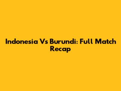 Indonesia Vs Burundi: Full Match Recap