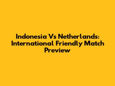 Indonesia Vs Netherlands: International Friendly Match Preview