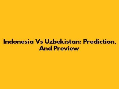 Indonesia Vs Uzbekistan: Prediction, And Preview