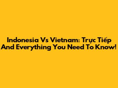 Indonesia Vs Vietnam: Trực Tiếp And Everything You Need To Know!