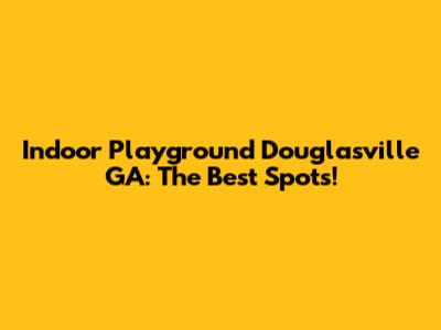 Indoor Playground Douglasville GA: The Best Spots!