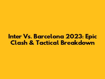 Inter Vs. Barcelona 2023: Epic Clash & Tactical Breakdown