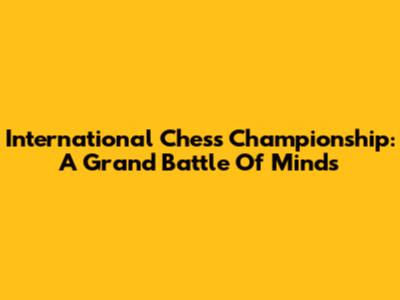 International Chess Championship: A Grand Battle Of Minds