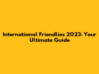 International Friendlies 2023: Your Ultimate Guide