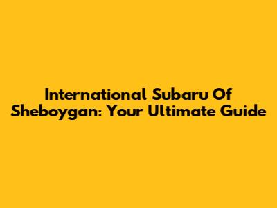 International Subaru Of Sheboygan: Your Ultimate Guide