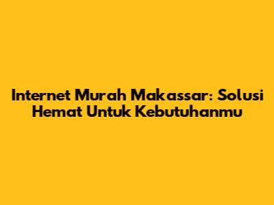 Internet Murah Makassar: Solusi Hemat Untuk Kebutuhanmu