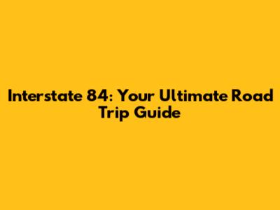 Interstate 84: Your Ultimate Road Trip Guide