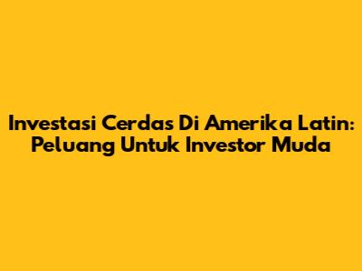 Investasi Cerdas Di Amerika Latin: Peluang Untuk Investor Muda
