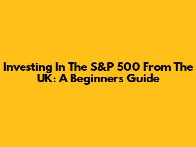 Investing In The S&P 500 From The UK: A Beginner's Guide