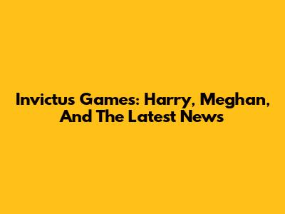 Invictus Games: Harry, Meghan, And The Latest News