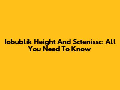 Iobublik Height And Sctenissc: All You Need To Know